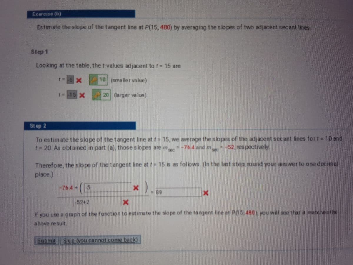 Exercise (b)
Estimate the slope of the tangent line at P(15, 480) by averaging theslopes of two adjacent secant lines
Step 1
Looking at the table, the t-values adjacent to t = 15 are
x
10 (smaller value)
1- 15 x 20 larger value).
St ep 2
To estimate the slope of thetangent line att=15, we average the slopes of the adjacent secant lines fort = 10 and
t= 20 As obtained in part (a), thoseslopes are m--764 and m--52. respectively
Therefore, thesope of the tangent line at t 15 s as folows (In the laststep round your ans wer to one decimal
place)
(5
-76.4+
-89
-52+2
If you use a g raph of the function to estumate the slope of the tangent ine at P(15,480) you will see that it atchesthe
above result,
Submit Skip you cannot come back)
