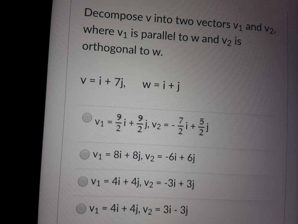 Decompose v into two vectors v1 and V2,
where v1 is parallel to w and v2 is
orthogonal t w.
v = i + 7j,
w = i+j
9,
6.
7.
V1 =i+j, v2
V2 =
V1 = 8i + 8j, v2 = -6i + 6j
%3D
V1 = 4i + 4j, v2 = -3i + 3j
V1 = 4i + 4j, v2 = 3i - 3j
%3D
