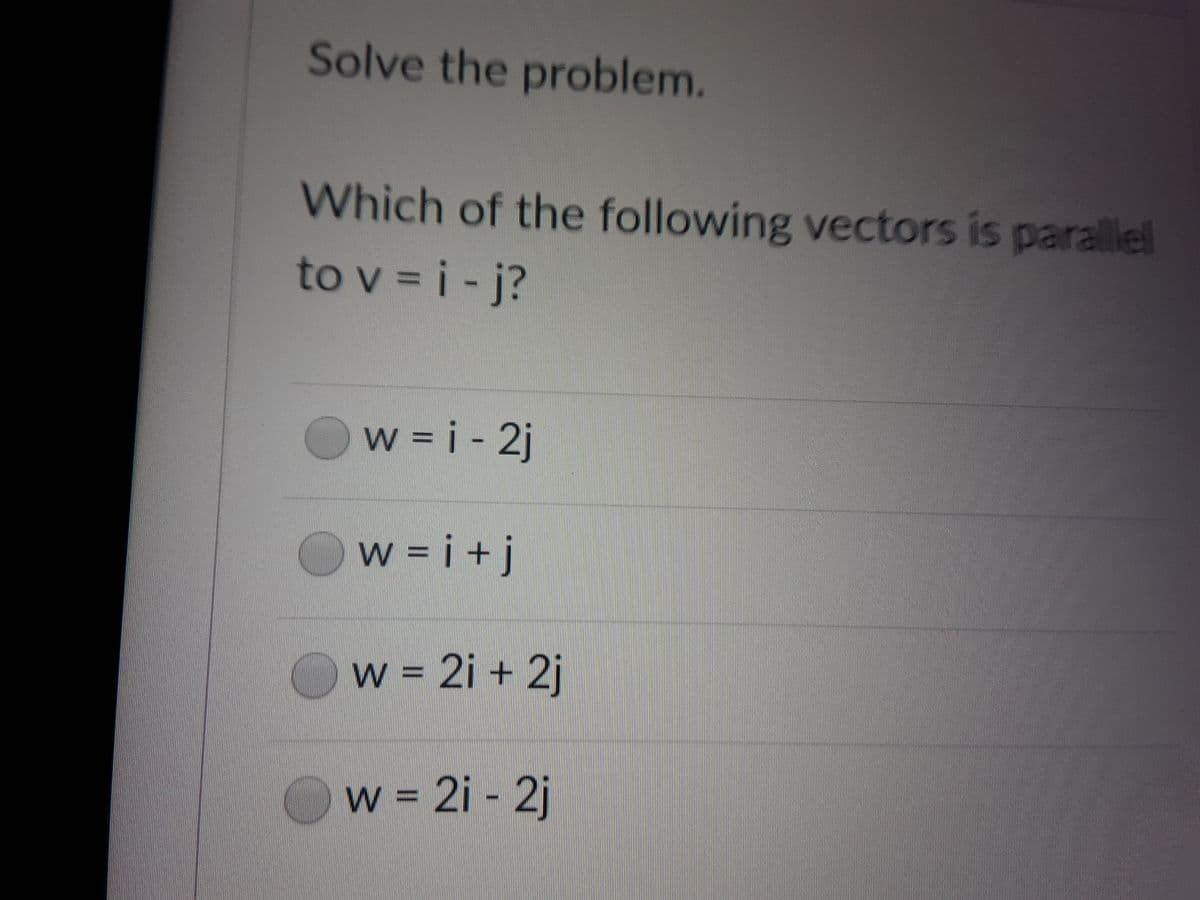 Solve the problem.
Which of the following vectors is parallel
to v = i - j?
w = i - 2j
w = i +j
w 2i + 2j
w 2i - 2j
