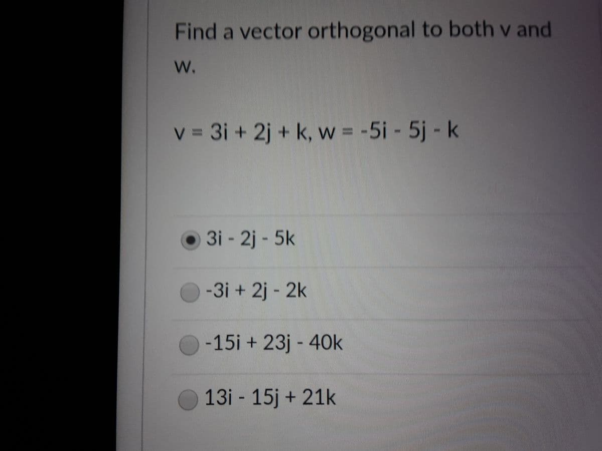 Find a vector orthogonal to both v and
W.
v = 3i + 2j + k, w = -5i - 5j - k
O 3i - 2j - 5k
-3i + 2j - 2k
-15i + 23j - 40k
13i 15j + 21k
