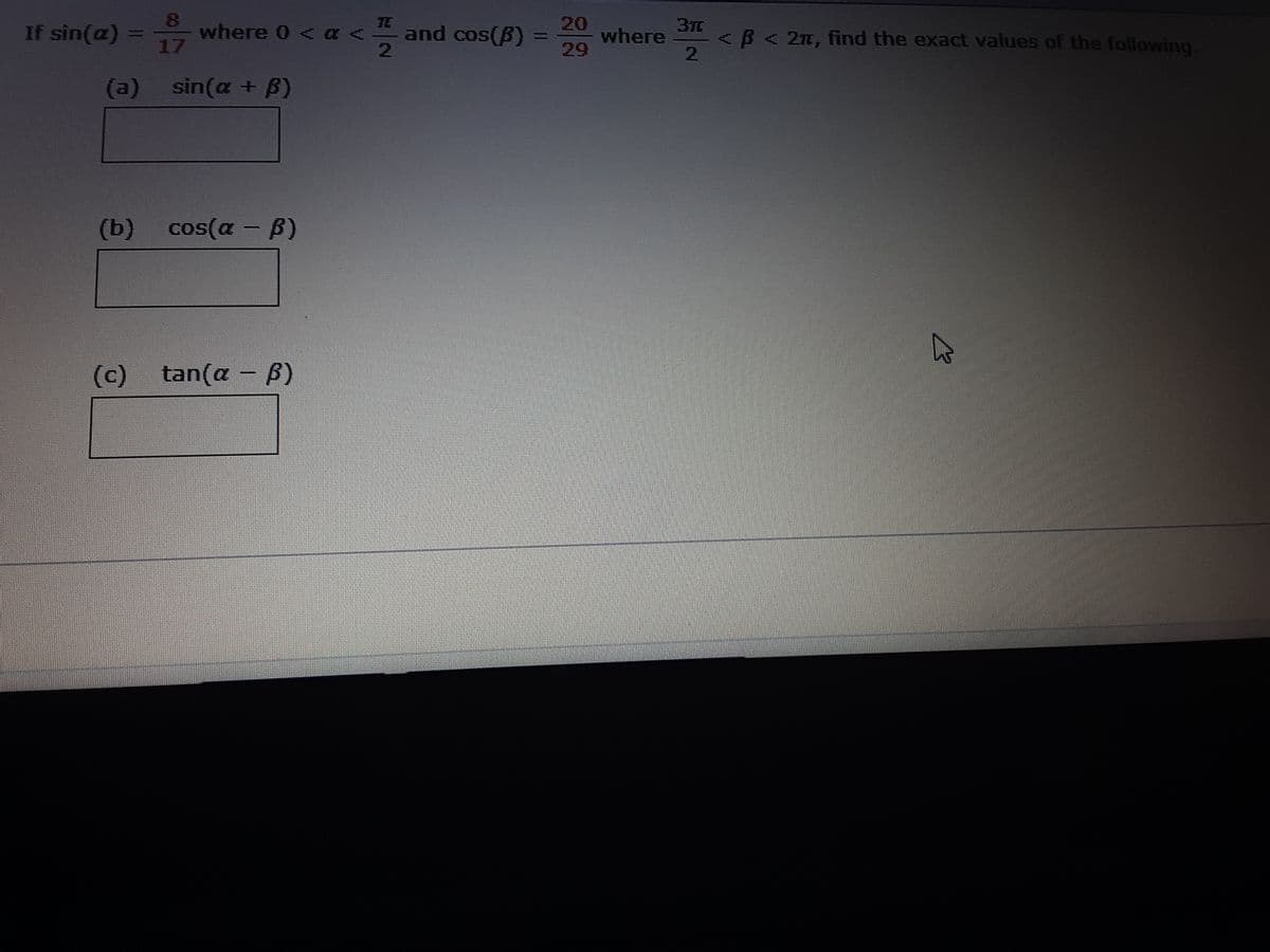 8
If sin(a)
where 0 < a -
17
TE
<
20
where
29
37C
<B<2n, find the exact values of the following.
2.
and cos(B)
%3D
(a) sin(a + ß)
(b) cos(a - B)
(c)
tan(a - B)
