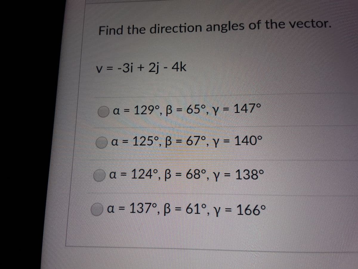 Find the direction angles of the vector.
v = -3i + 2j - 4k
a = 129°, B = 65°, y = 147°
Oa = 125°, B 67°, y = 140°
= 124°, B = 68°, y = 138°
a = 137°, B = 61°, y = 166°
