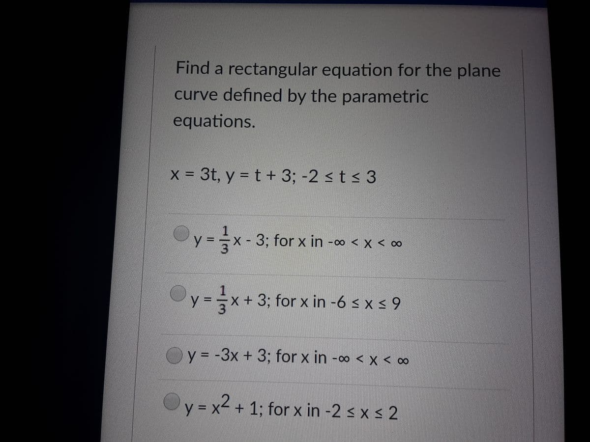 Find a rectangular equation for the plane
curve defined by the parametric
equations.
X = 3t, y = t + 3; -2 < t < 3
y = =x - 3; for x in -∞ < x < ∞
y = =x+3; for x in -6 < x < 9
y = -3x + 3; for x in -∞ < x < ∞
y = x2.
y = x² + 1; for x in -2 s x s 2
