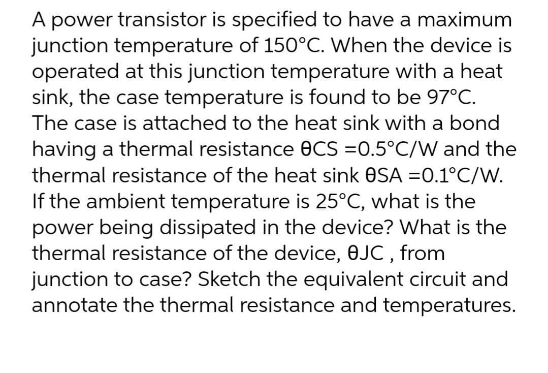 A power transistor is specified to have a maximum.
junction temperature of 150°C. When the device is
operated at this junction temperature with a heat
sink, the case temperature is found to be 97°C.
The case is attached to the heat sink with a bond
having a thermal resistance 0CS=0.5°C/W and the
thermal resistance of the heat sink OSA =0.1°C/W.
If the ambient temperature is 25°C, what is the
power being dissipated in the device? What is the
thermal resistance of the device, 8JC, from
junction to case? Sketch the equivalent circuit and
annotate the thermal resistance and temperatures.