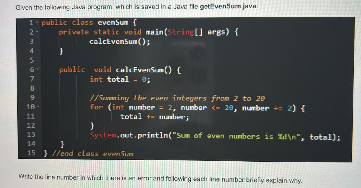 Given the following Java program, which is saved in a Java file getEvenSum.java:
1 public class evenSum {
2-
2345678a
6-
private static void main(String[] args) {
calcEvenSum();
}
public void calcEvenSum() {
int total = 0;
//Summing the even integers from 2 to 20
for (int number = 2, number <= 20, number += 2) {
total += number;
}
System.out.println("Sum of even numbers is %d\n", total);
9
10-
11
12
13
14
}
15 }//end class evenSum
Write the line number in which there is an error and following each line number briefly explain why.