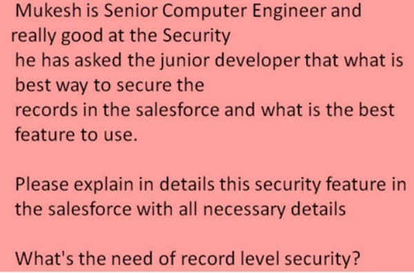 Mukesh is Senior Computer Engineer and
really good at the Security
he has asked the junior developer that what is
best way to secure the
records in the salesforce and what is the best
feature to use.
Please explain in details this security feature in
the salesforce with all necessary details
What's the need of record level security?

