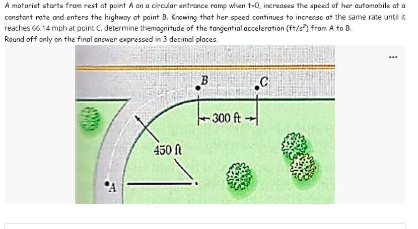 A motorist starts from rest at point A on a circular entrance ramp when t=0, increases the speed of her automobile at a
constant rate and enters the highway at point B. Knowing that her speed continues to increase at the same rate until it
reaches 66.14 mph at point C, determine themagnitude of the tangential acceleration (ft/s²) from A to B.
Round off only on the final answer expressed in 3 decimal places.
450 ft
B
- 300 ft
C
……
