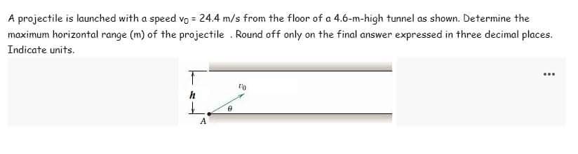 A projectile is launched with a speed vo = 24.4 m/s from the floor of a 4.6-m-high tunnel as shown. Determine the
maximum horizontal range (m) of the projectile. Round off only on the final answer expressed in three decimal places.
Indicate units.
T
h
A
0
10
…….