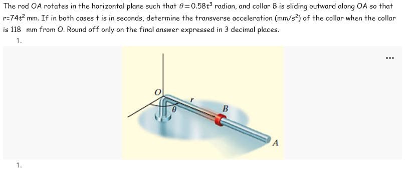 The rod OA rotates in the horizontal plane such that 0=0.58+t³ radian, and collar B is sliding outward along OA so that
r=74t² mm. If in both cases t is in seconds, determine the transverse acceleration (mm/s2) of the collar when the collar
is 118 mm from O. Round off only on the final answer expressed in 3 decimal places.
1.
1.
B
A
...