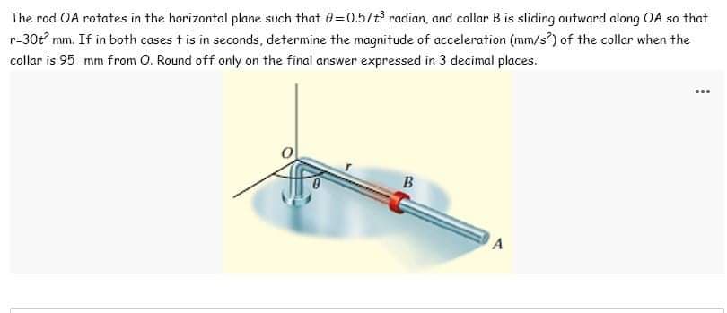The rod OA rotates in the horizontal plane such that 0-0.57+³ radian, and collar B is sliding outward along OA so that
r=30t² mm. If in both cases t is in seconds, determine the magnitude of acceleration (mm/s²) of the collar when the
collar is 95 mm from O. Round off only on the final answer expressed in 3 decimal places.
B
A
…..