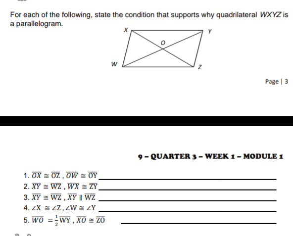 For each of the following, state the condition that supports why quadrilateral WXYZ is
a parallelogram.
Y
w
Page | 3
9- QUARTER 3 – WEEK 1 – MODULE 1
1. OX = OZ , OW = OY,
2. XY = WZ , WX = ZY_
3. XY = WZ , XY | WZ
4. ZX = ZZ, ZW = LY
5. Wô =WY , Xô = ZO
