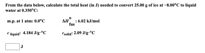 From the data below, calculate the total heat (in J) needed to convert 25.00 g of ice at –8.00°C to liquid
water at 0.350°C:
AH : 6.02 kJ/mol
fus
m.p. at 1 atm: 0.0°C
C liquid: 4.184 J/g.°C
Csolid: 2.09 J/g.ºC
