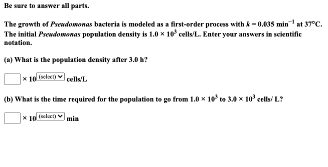 The growth of Pseudomonas bacteria is modeled as a first-order process with k = 0.035 min¬1 at 37°C.
The initial Pseudomonas population density is 1.0 x 10° cells/L. Enter your answers in scientific
notation.
(a) What is the population density after 3.0 h?
|× 10 (select) ♥ cells/L
(b) What is the time required for the population to go from 1.0 × 103 to 3.0 × 10° cells/ L?
× 10 (select) ♥
min
