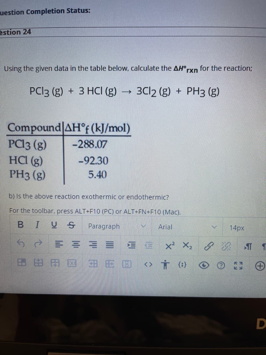 uestion Completion Status:
estion 24
Using the given data in the table below, calculate the AH°
rxn
for the reaction3B
PCI3 (g) + 3 HCI (g)
3C12 (g) + PH3 (g)
Compound AH°F (kJ/mol)
PCI3 (g)
HCI (g)
PH3 (g)
-288.07
-92.30
5.40
b) Is the above reaction exothermic or endothermic?
For the toolbar, press ALT+F10 (PC) or ALT+FN+F10 (Mac).
IU S
Paragraph
Arial
14px
x² X, 8 R
田田田図
田田困
<> Ť (}
B.
