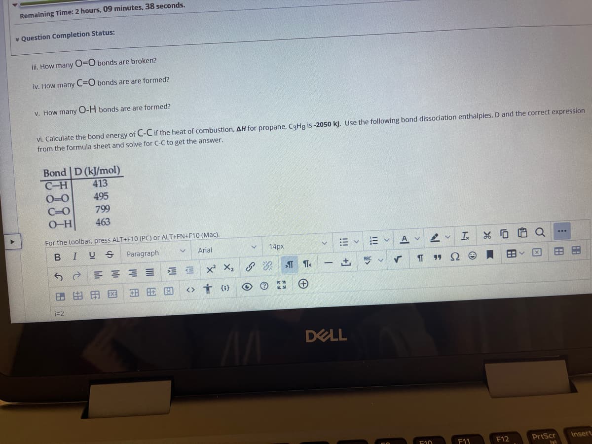 Remaining Time: 2 hours, 09 minutes, 38 seconds.
* Question Completion Status:
iii. How many O=O bonds are broken?
iv. How many C=O bonds are are formed?
v. How many O-H bonds are are formed?
vi. Calculate the bond energy of C-C if the heat of combustion, AH for propane, C3Hg is -2050 kJ. Use the following bond dissociation enthalpies, D and the correct expression
from the formula sheet and solve for C-C to get the answer.
Bond D (kJ/mol)
C-H
413
O-0
495
C-O
799
O-H
463
For the toolbar, press ALT+F10 (PC) or ALT+FN+F10 (Mac).
U S
Paragraph
14px
A
Is
Arial
x² X,
田用
EXE
<> Ť {i}
i=2
DELL
F12
PrtScr
Insert
E10
F11
B.
