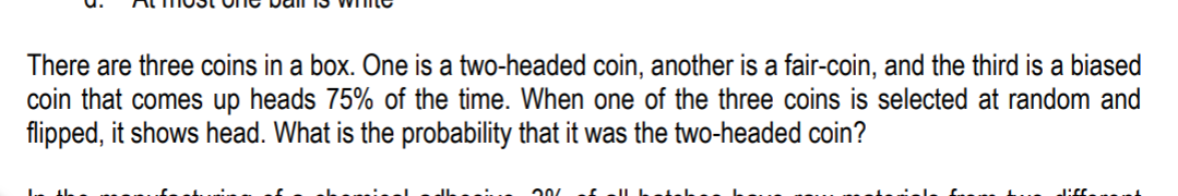 There are three coins in a box. One is a two-headed coin, another is a fair-coin, and the third is a biased
coin that comes up heads 75% of the time. When one of the three coins is selected at random and
flipped, it shows head. What is the probability that it was the two-headed coin?
20
