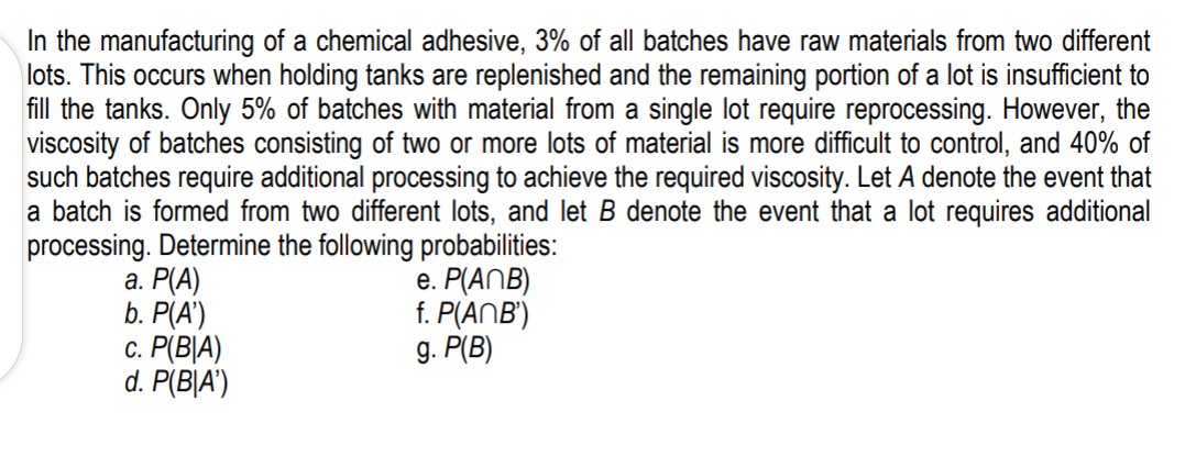 In the manufacturing of a chemical adhesive, 3% of all batches have raw materials from two different
lots. This occurs when holding tanks are replenished and the remaining portion of a lot is insufficient to
fill the tanks. Only 5% of batches with material from a single lot require reprocessing. However, the
viscosity of batches consisting of two or more lots of material is more difficult to control, and 40% of
such batches require additional processing to achieve the required viscosity. Let A denote the event that
a batch is formed from two different lots, and let B denote the event that a lot requires additional
processing. Determine the following probabilities:
а. Р(А)
e. P(ANB)
f. P(ANB')
g. P(B)
b. P(А)
С. Р[ВА)
d. P(B|A')
