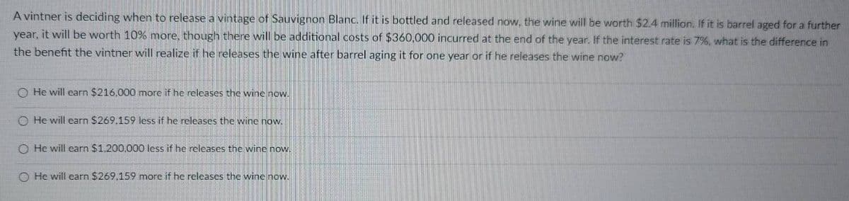 A vintner is deciding when to release a vintage of Sauvignon Blanc. If it is bottled and released now, the wine will be worth $2.4 million. If it is barrel aged for a further
year, it will be worth 10% more, though there will be additional costs of $360,000 incurred at the end of the year. If the interest rate is 7%, what is the difference in
the benefit the vintner will realize if he releases the wine after barrel aging it for one year or if he releases the wine now?
O He will earn $216,000 more if he releases the wine now.
He will earn $269.159 less if he releases the wine now.
O He will earn $1,200,000 less if he releases the wine now.
O He will earn $269.159 more if he releases the wine now.