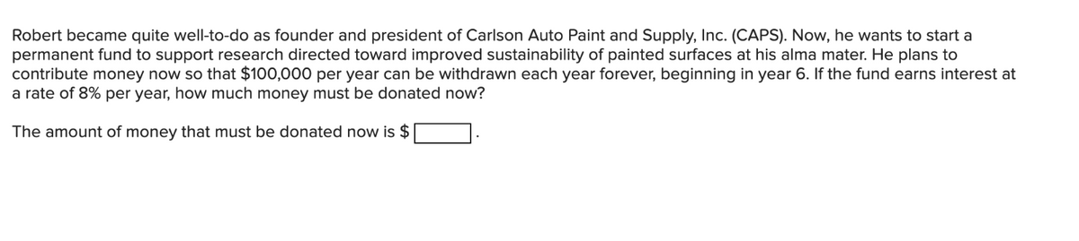 Robert became quite well-to-do as founder and president of Carlson Auto Paint and Supply, Inc. (CAPS). Now, he wants to start a
permanent fund to support research directed toward improved sustainability of painted surfaces at his alma mater. He plans to
contribute money now so that $100,000 per year can be withdrawn each year forever, beginning in year 6. If the fund earns interest at
a rate of 8% per year, how much money must be donated now?
The amount of money that must be donated now is $
