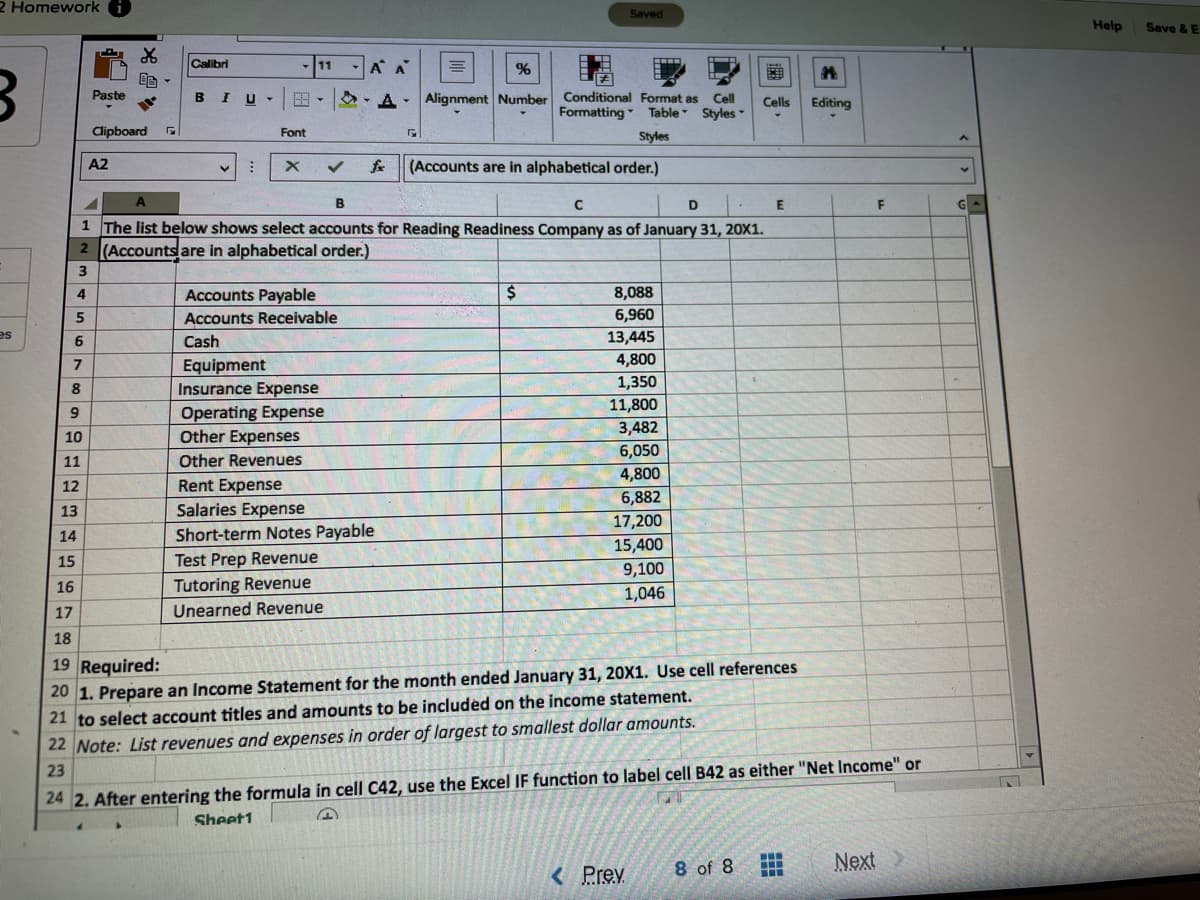 2 Homework
Saved
Help
Save & E
Calibri
11
A A
Paste
B I
E - O -A-
Alignment Number Conditional Format as Cell
Styles
Cells
Editing
Formatting
Styles
Table
Clipboard
Font
A2
fr
(Accounts are in alphabetical order.)
E
1 The list below shows select accounts for Reading Readiness Company as of January 31, 20X1.
2 (Accountsare in alphabetical order.)
Accounts Payable
8,088
4.
6,960
13,445
4,800
5
Accounts Receivable
es
6
Cash
Equipment
Insurance Expense
Operating Expense
Other Expenses
Other Revenues
1,350
8
11,800
3,482
10
6,050
11
4,800
6,882
17,200
15,400
12
Rent Expense
13
Salaries Expense
Short-term Notes Payable
Test Prep Revenue
14
15
9,100
16
Tutoring Revenue
1,046
17
Unearned Revenue
18
19 Required:
20 1. Prepare an Income Statement for the month ended January 31, 20X1. Use cell references
21 to select account titles and amounts to be included on the income statement.
22 Note: List revenues and expenses in order of largest to smallest dollar amounts.
23
24 2. After entering the formula in cell C42, use the Excel IF function to label cell B42 as either "Net Income" or
Sheet1
8 of 8
Next
< Prev.
