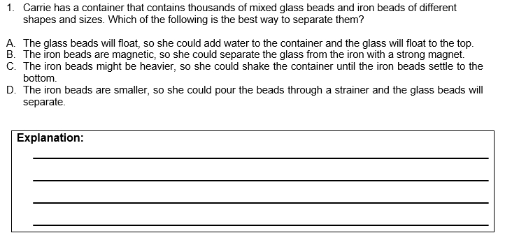 1. Carrie has a container that contains thousands of mixed glass beads and iron beads of different
shapes and sizes. Which of the following is the best way to separate them?
A. The glass beads will float, so she could add water to the container and the glass will float to the top.
B. The iron beads are magnetic, so she could separate the glass from the iron with a strong magnet.
C. The iron beads might be heavier, so she could shake the container until the iron beads settle to the
bottom.
D. The iron beads are smaller, so she could pour the beads through a strainer and the glass beads will
separate.
Explanation:
