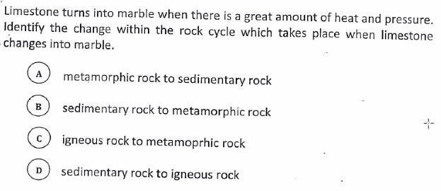 Limestone turns into marble when there is a great amount of heat and pressure.
Identify the change within the rock cycle which takes place when limestone
- changes into marble.
A
metamorphic rock to sedimentary rock
в
sedimentary rock to metamorphic rock
igneous rock to metamoprhic rock
sedimentary rock to igneous rock
D
