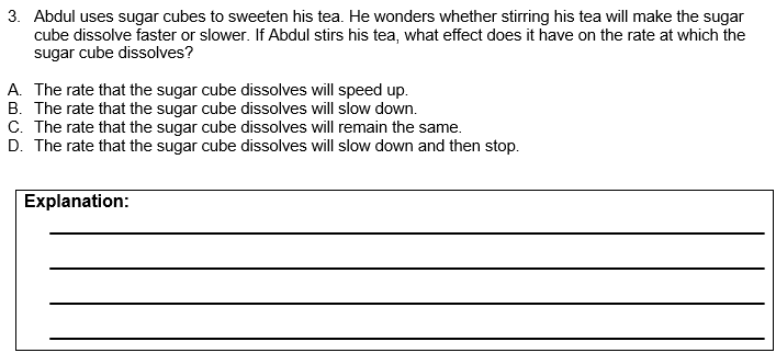 3. Abdul uses sugar cubes to sweeten his tea. He wonders whether stirring his tea will make the sugar
cube dissolve faster or slower. If Abdul stirs his tea, what effect does it have on the rate at which the
sugar cube dissolves?
A. The rate that the sugar cube dissolves will speed up.
B. The rate that the sugar cube dissolves will slow down.
C. The rate that the sugar cube dissolves will remain the same.
D. The rate that the sugar cube dissolves will slow down and then stop.
Explanation:
