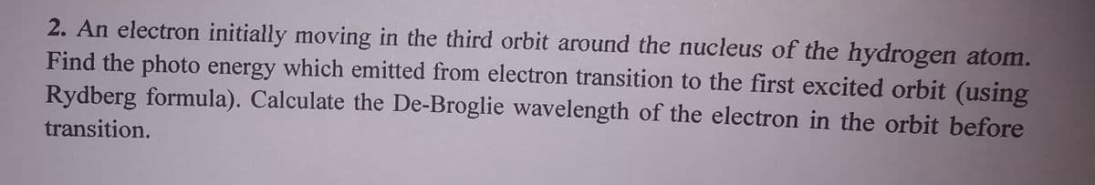 2. An electron initially moving in the third orbit around the nucleus of the hydrogen atom.
Find the photo energy which emitted from electron transition to the first excited orbit (using
Rydberg formula). Calculate the De-Broglie wavelength of the electron in the orbit before
transition.
