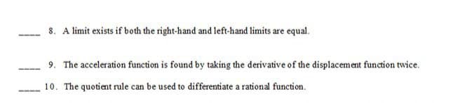 8. A limit exists if both the right-hand and left-hand limits are equal.
9. The acceleration function is found by taking the derivative of the displacement function twice.
10. The quotient rule can be used to differentiate a rational function.
