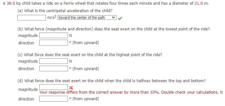 A 36.0 kg child takes a ride on a Ferris wheel that rotates four times each minute and has a diameter of 21.0 m.
(a) What is the centripetal acceleration of the child?
|m/s2 [toward the center of the path
(b) What force (magnitude and direction) does the seat exert on the child at the lowest point of the ride?
N
• (from upward)
magnitude
direction
(c) What force does the seat exert on the child at the highest point of the ride?
magnitude
N
direction
• (from upward)
(d) What force does the seat exert on the child when the child is halfway between the top and bottom?
magnitude
Your response differs from the correct answer by more than 10%. Double check your calculations. N
direction
• (from upward)
