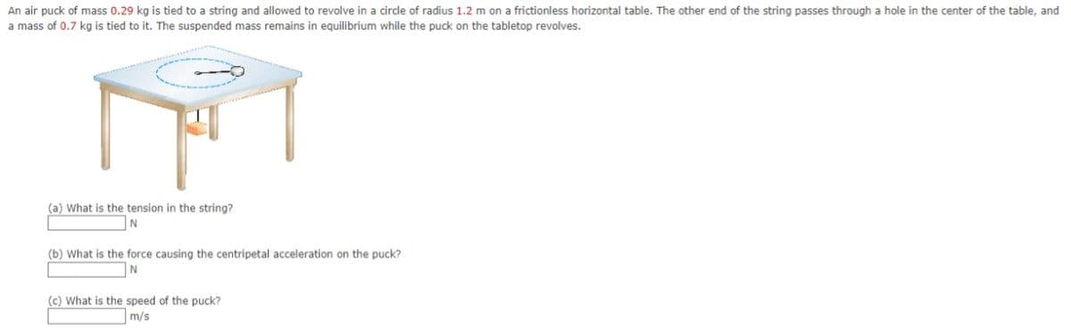 An air puck of mass 0.29 kg is tied to a string and allowed to revolve in a circle of radius 1.2 m on a frictionless horizontal table. The other end of the string passes through a hole in the center of the table, and
a mass of 0.7 kg is tied to it. The suspended mass remains in equilibrium while the puck on the tabletop revolves.
(a) What is the tension in the string?
(b) What is the force causing the centripetal acceleration on the puck?
N
(c) What is the speed of the puck?
m/s
