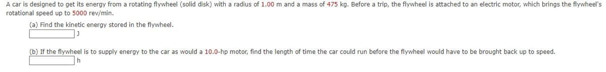 A car is designed to get its energy from a rotating flywheel (solid disk) with a radius of 1.00 m and
mass of 475 kg. Before a trip, the flywheel is attached to an electric motor, which brings the flywheel's
rotational speed up to 5000 rev/min.
(a) Find the kinetic energy stored in the flywheel.
(b) If the flywheel is to supply energy to the car as would a 10.0-hp motor, find the length of time the car could run before the flywheel would have to be brought back up to speed.
