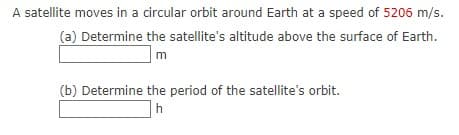 A satellite moves in a circular orbit around Earth at a speed of 5206 m/s.
(a) Determine the satellite's altitude above the surface of Earth.
m
(b) Determine the period of the satellite's orbit.
