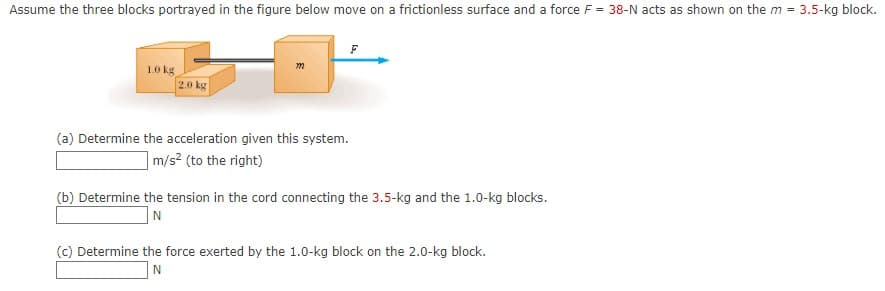 Assume the three blocks portrayed in the figure below move on a frictionless surface and a force F = 38-N acts as shown on the m = 3.5-kg block.
1.0 kg
2.0 kg
(a) Determine the acceleration given this system.
|m/s² (to the right)
(b) Determine the tension in the cord connecting the 3.5-kg and the 1.0-kg blocks.
(c) Determine the force exerted by the 1.0-kg block on the 2.0-kg block.
N
