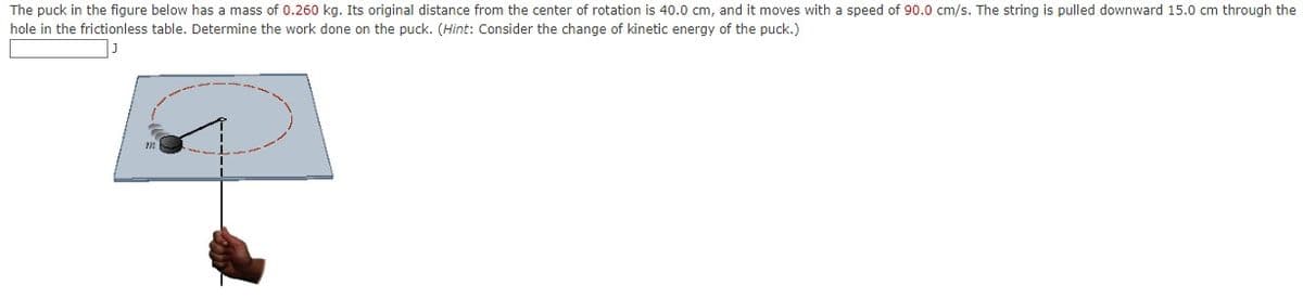 The puck in the figure below has a mass of 0.260 kg. Its original distance from the center of rotation is 40.0 cm, and it moves with a speed of 90.0 cm/s. The string is pulled downward 15.0 cm through the
hole in the frictionless table. Determine the work done on the puck. (Hint: Consider the change of kinetic energy of the puck.)
