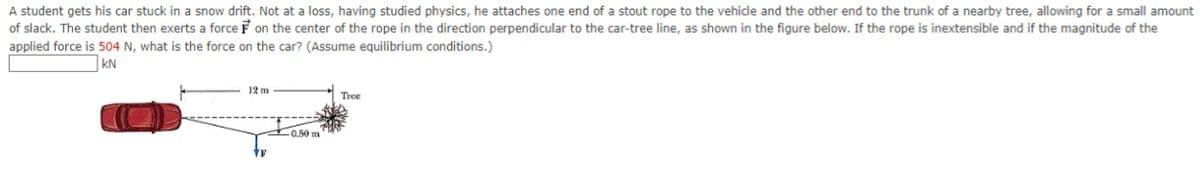 A student gets his car stuck in a snow drift. Not at a loss, having studied physics, he attaches one end of a stout rope to the vehide and the other end to the trunk of a nearby tree, allowing for a small amount
of slack. The student then exerts a force F on the center of the rope in the direction perpendicular to the car-tree line, as shown in the figure below. If the rope is inextensible and if the magnitude of the
applied force is 504 N, what is the force on the car? (Assume equilibrium conditions.)
KN
12 m
Tree
0.50 m
