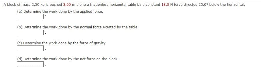 A block of mass 2.50 kg is pushed 3.00 m along a frictionless horizontal table by a constant 18.0 N force directed 25.0° below the horizontal.
(a) Determine the work done by the applied force.
(b) Determine the work done by the normal force exerted by the table.
(c) Determine the work done by the force of gravity.
(d) Determine the work done by the net force on the block.
