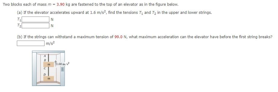 Two blocks each of mass m = 3.90 kg are fastened to the top of an elevator as in the figure below.
(a) If the elevator accelerates upward at 1.6 m/s?, find the tensions T, and T, in the upper and lower strings.
N
N
T2
(b) If the strings can withstand a maximum tension of 99.0 N, what maximum acceleration can the elevator have before the first string breaks?
m/s?
1.60 m/s
m
m

