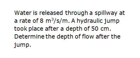 Water is released througha spillway at
a rate of 8 m3/s/m. A hydraulic jump
took place after a depth of 50 cm.
Determine the depth of flow after the
jump.
