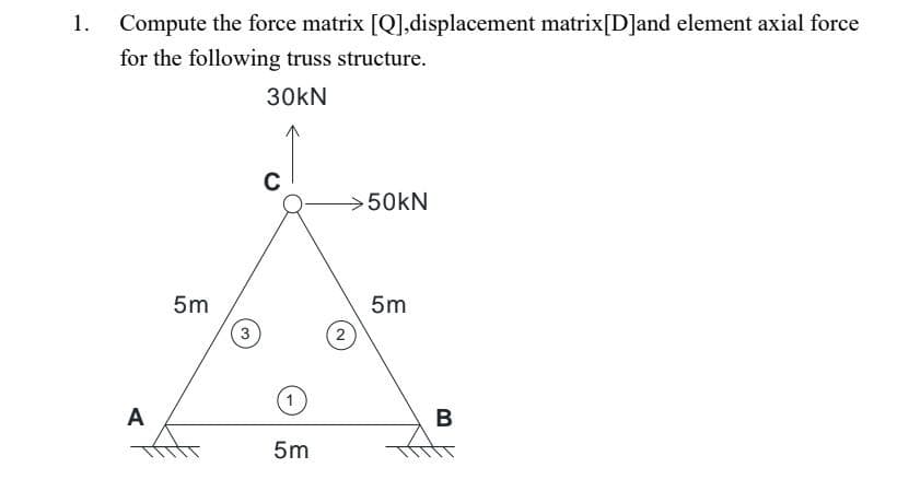 Compute the force matrix [Q],displacement matrix[D]and element axial force
for the following truss structure.
30KN
A
5m
3
C
5m
2
50kN
5m
B