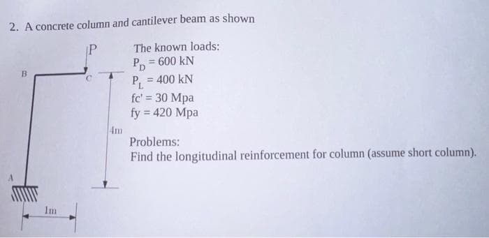 2. A concrete column and cantilever beam as shown
P
B
Im
The known loads:
PD = 600 kN
P₁ = 400 KN
fc' = 30 Mpa
fy = 420 Mpa
Problems:
Find the longitudinal reinforcement for column (assume short column).