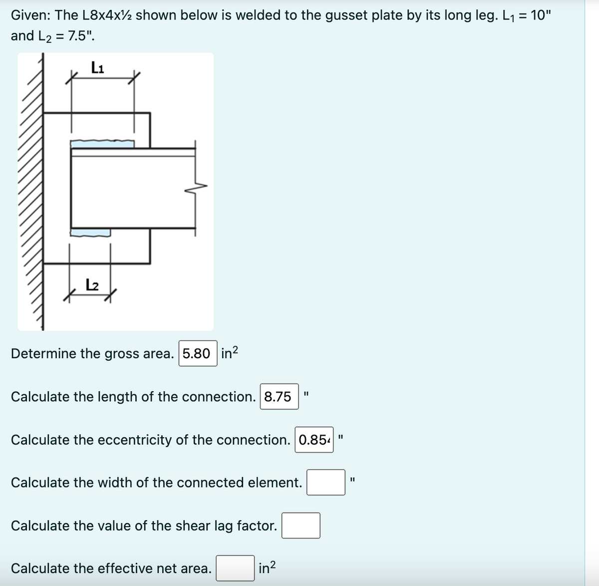 Given: The L8x4x½ shown below is welded to the gusset plate by its long leg. L₁ = 10"
and L₂ = 7.5".
L₁
L₂
Determine the gross area. 5.80 in²
Calculate the length of the connection. 8.75
Calculate the eccentricity of the connection. 0.854"
Calculate the width of the connected element.
Calculate the value of the shear lag factor.
Calculate the effective net area.
in²
II