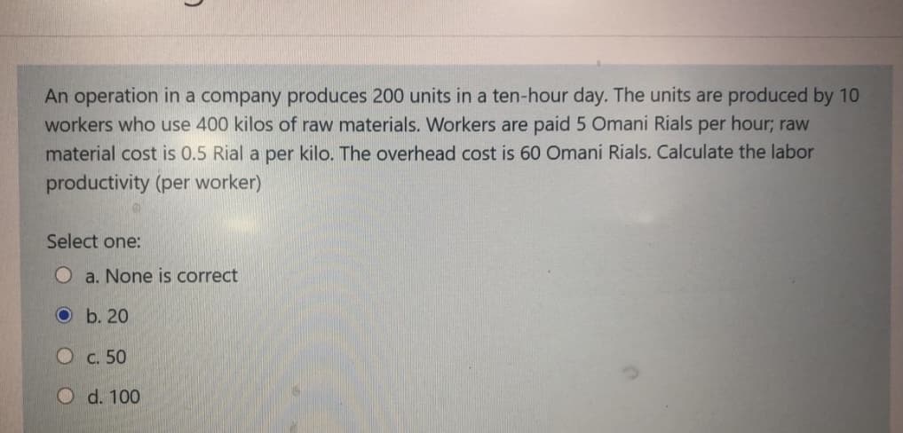 An operation in a company produces 200 units in a ten-hour day. The units are produced by 10
workers who use 400 kilos of raw materials. Workers are paid 5 Omani Rials per hour; raw
material cost is 0.5 Rial a per kilo. The overhead cost is 60 Omani Rials. Calculate the labor
productivity (per worker)
Select one:
O a. None is correct
O b. 20
C. 50
O d. 100

