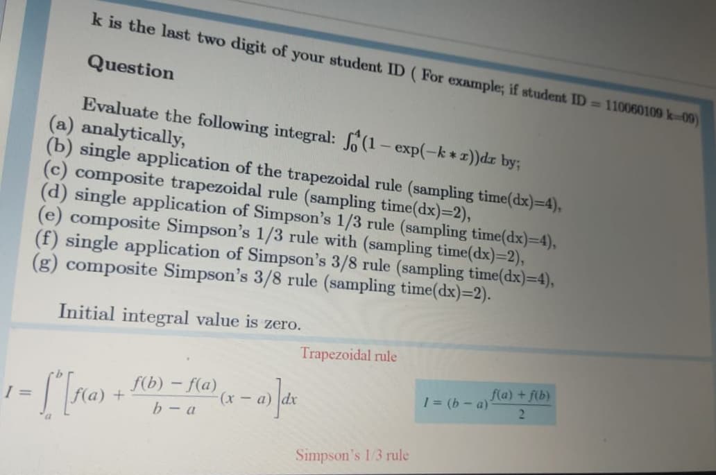 k is the last two digit of your student ID (For example; if student ID = 110060109 k-09)
Question
Evaluate the following integral: (1- exp(-k * x))dr by;
(a) analytically,
(b) single application of the trapezoidal rule (sampling time(dx)=4),
(c) composite trapezoidal rule (sampling time(dx)=2),
(d) single application of Simpson's 1/3 rule (sampling time(dx)=4),
(e) composite Simpson's 1/3 rule with (sampling time(dx)=2),
(f) single application of Simpson's 3/8 rule (sampling time(dx)=4),
(g) composite Simpson's 3/8 rule (sampling time(dx)=2).
Initial integral value is zero.
Trapezoidal rule
f(a) + f(b)
f(b) – f(a)
b- a
1 = (b - a)
(x - a)
%3D
Simpson's 1/3 rule
