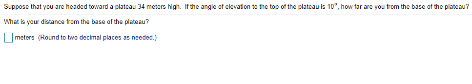 Suppose that you are headed toward a plateau 34 meters high. If the angle of elevation to the top of the plateau is 10°, how far are you from the base of the plateau?
What is your distance from the base of the plateau?
|meters (Round to two decimal places as needed.)
