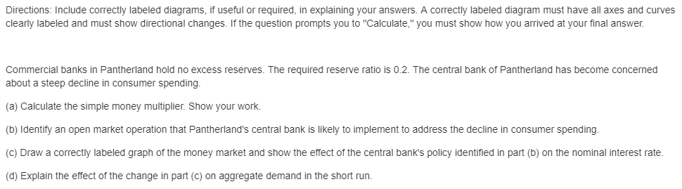 Directions: Include correctly labeled diagrams, if useful or required, in explaining your answers. A correctly labeled diagram must have all axes and curves
clearly labeled and must show directional changes. If the question prompts you to "Calculate," you must show how you arrived at your final answer.
Commercial banks in Pantherland hold no excess reserves. The required reserve ratio is 0.2. The central bank of Pantherland has become concerned
about a steep decline in consumer spending.
(a) Calculate the simple money multiplier. Show your work.
(b) Identify an open market operation that Pantherland's central bank is likely to implement to address the decline in consumer spending.
(C) Draw a correctly labeled graph of the money market and show the effect of the central bank's policy identified in part (b) on the nominal interest rate.
(d) Explain the effect of the change in part (c) on aggregate demand in the short run.
