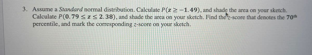 3. Assume a Standard normal distribution. Calculate P(z ≥ -1.49), and shade the area on your sketch.
Calculate P(0.79 ≤ z ≤ 2.38), and shade the area on your sketch. Find the z-score that denotes the 70th
percentile, and mark the corresponding z-score on your sketch.