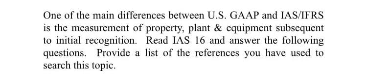 One of the main differences between U.S. GAAP and IAS/IFRS
is the measurement of property, plant & equipment subsequent
to initial recognition. Read IAS 16 and answer the following
questions. Provide a list of the references you have used to
search this topic.
