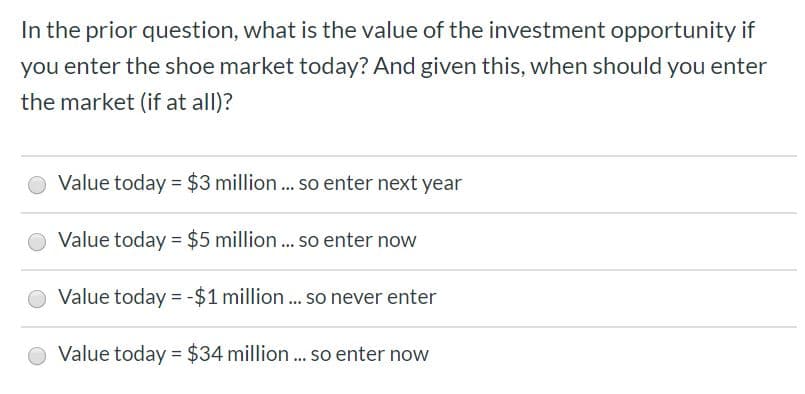 In the prior question, what is the value of the investment opportunity if
you enter the shoe market today? And given this, when should you enter
the market (if at all)?
Value today $3 million... so enter next year
$5 million ... so enter now
Value today
Value today
-$1 million... so never enter
Value today $34 million... so enter now
