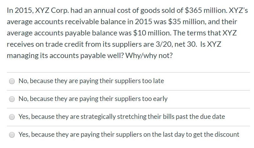 In 2015, XYZ Corp. had an annual cost of goods sold of $365 million. XYZ's
average accounts receivable balance in 2015 was $35 million, and their
average accounts payable balance was $10 million. The terms that XYZ
receives on trade credit from its suppliers are 3/20, net 30. Is XYZ
managing its accounts payable well? Why/why not?
No, because they are paying their suppliers too late
No, because they are paying their suppliers too early
Yes, because they are strategically stretching their bills past the due date
Yes, because they are paying their suppliers on the last day to get the discount
